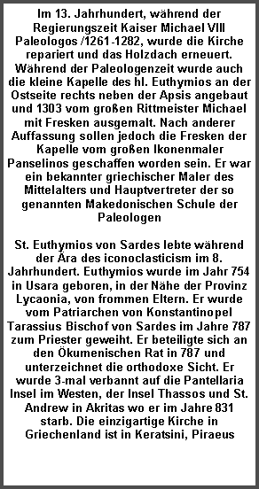 Textfeld: Im 13. Jahrhundert, whrend der Regierungszeit Kaiser Michael VIII Paleologos /1261-1282, wurde die Kirche repariert und das Holzdach erneuert. Whrend der Paleologenzeit wurde auch die kleine Kapelle des hl. Euthymios an der Ostseite rechts neben der Apsis angebaut und 1303 vom groen Rittmeister Michael mit Fresken ausgemalt. Nach anderer Auffassung sollen jedoch die Fresken der Kapelle vom groen Ikonenmaler Panselinos geschaffen worden sein. Er war ein bekannter griechischer Maler des Mittelalters und Hauptvertreter der so genannten Makedonischen Schule der PaleologenSt. Euthymios von Sardes lebte whrend der ra des iconoclasticism im 8. Jahrhundert. Euthymios wurde im Jahr 754 in Usara geboren, in der Nhe der Provinz Lycaonia, von frommen Eltern. Er wurde vom Patriarchen von Konstantinopel Tarassius Bischof von Sardes im Jahre 787 zum Priester geweiht. Er beteiligte sich an den kumenischen Rat in 787 und unterzeichnet die orthodoxe Sicht. Er  wurde 3-mal verbannt auf die Pantellaria Insel im Westen, der Insel Thassos und St. Andrew in Akritas wo er im Jahre 831 starb. Die einzigartige Kirche in Griechenland ist in Keratsini, Piraeus